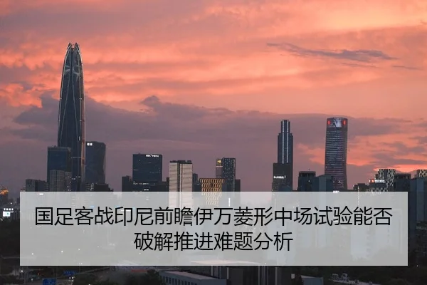 国足客战印尼前瞻伊万菱形中场试验能否破解推进难题分析