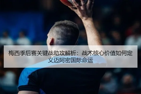 梅西季后赛关键战助攻解析：战术核心价值如何定义迈阿密国际命运